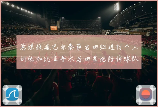 意媒报道巴尔泰萨吉回归进行个人训练加比亚手术后回基地陪伴球队恢复状态