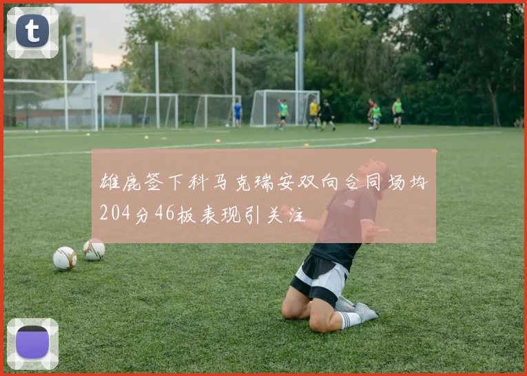 雄鹿签下科马克瑞安双向合同场均204分46板表现引关注