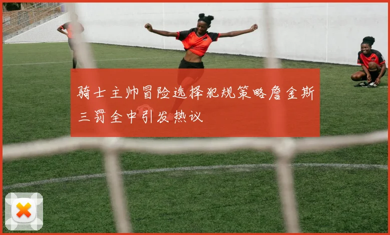 骑士主帅冒险选择犯规策略詹金斯三罚全中引发热议