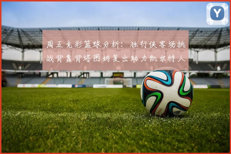 周五竞彩篮球分析：独行侠客场挑战背靠背塔图姆复出助力凯尔特人