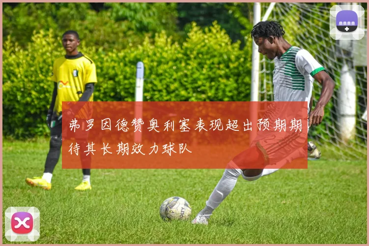 弗罗因德赞奥利塞表现超出预期期待其长期效力球队