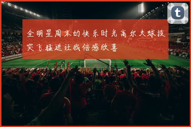 全明星周末的快乐时光高尔夫球技突飞猛进让我倍感欣喜