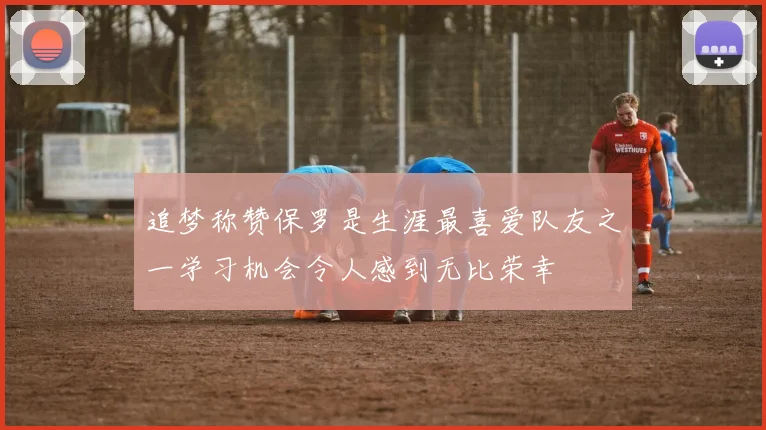 追梦称赞保罗是生涯最喜爱队友之一学习机会令人感到无比荣幸