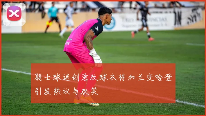 骑士球迷创意改球衣将加兰变哈登引发热议与欢笑