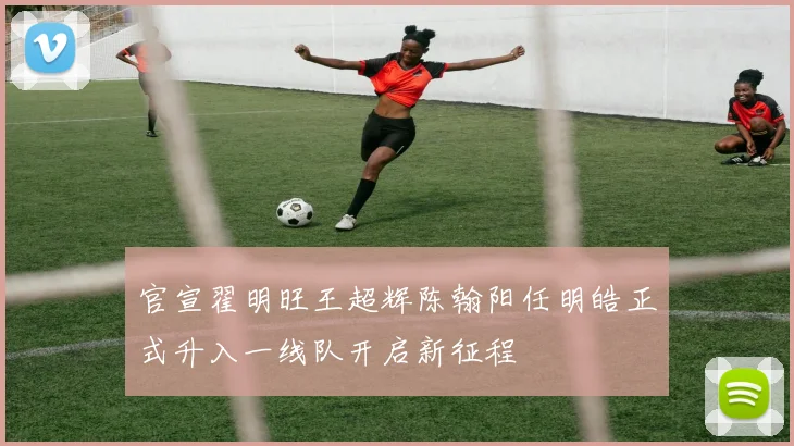 官宣翟明旺王超辉陈翰阳任明皓正式升入一线队开启新征程
