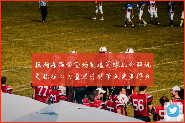 杨瀚森强势登场制造罚球机会解说员称核心力量提升将带来更多得分可能