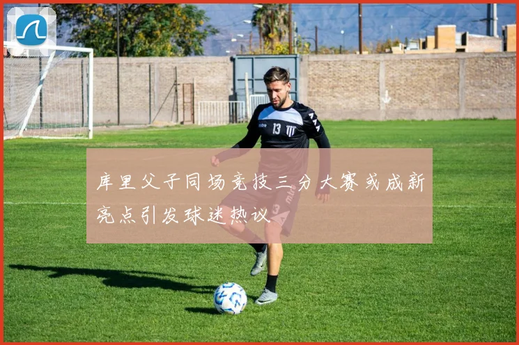 库里父子同场竞技三分大赛或成新亮点引发球迷热议