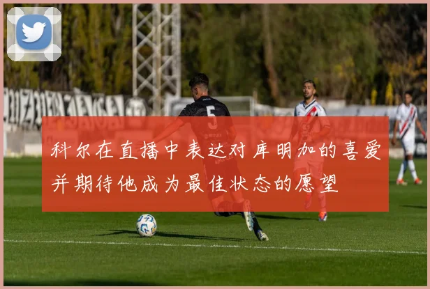 科尔在直播中表达对库明加的喜爱并期待他成为最佳状态的愿望