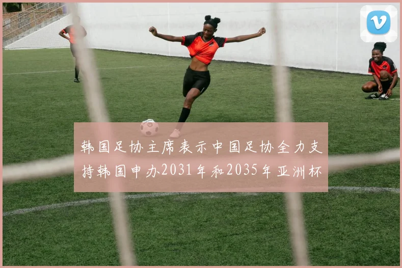韩国足协主席表示中国足协全力支持韩国申办2031年和2035年亚洲杯赛事