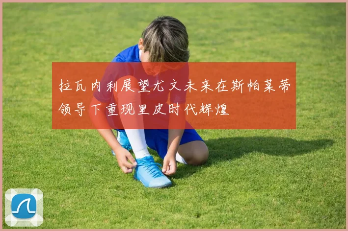 拉瓦内利展望尤文未来在斯帕莱蒂领导下重现里皮时代辉煌