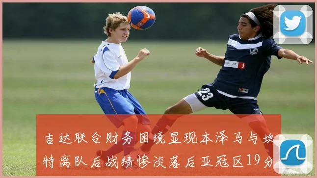 吉达联合财务困境显现本泽马与坎特离队后战绩惨淡落后亚冠区19分