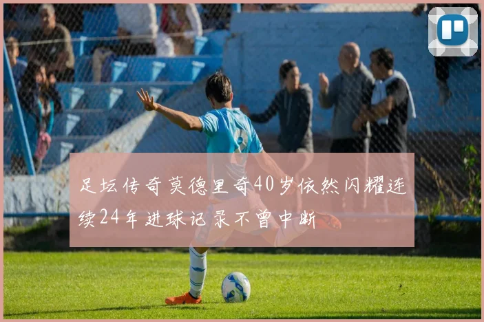 足坛传奇莫德里奇40岁依然闪耀连续24年进球记录不曾中断
