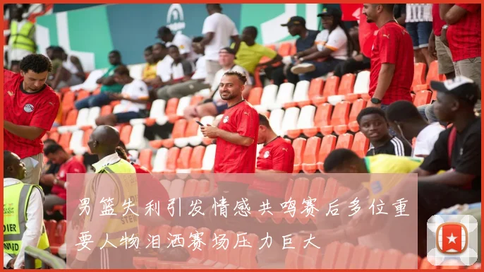 男篮失利引发情感共鸣赛后多位重要人物泪洒赛场压力巨大
