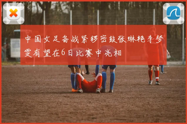 中国女足备战紧锣密鼓张琳艳李梦雯有望在6日比赛中亮相