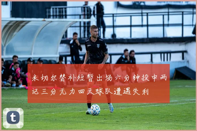 米切尔替补短暂出场六分钟投中两记三分无力回天球队遭遇失利