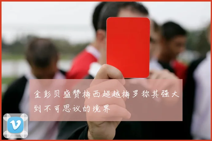 金彭贝盛赞梅西超越梅罗称其强大到不可思议的境界